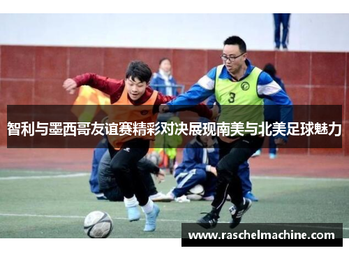 智利与墨西哥友谊赛精彩对决展现南美与北美足球魅力